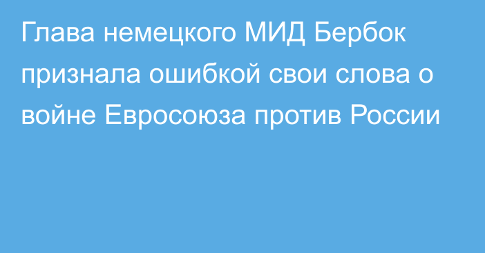 Глава немецкого МИД Бербок признала ошибкой свои слова о войне Евросоюза против России