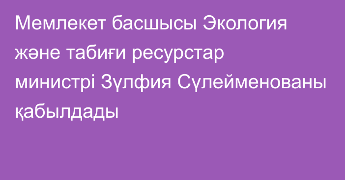 Мемлекет басшысы Экология және табиғи ресурстар министрі Зүлфия  Сүлейменованы қабылдады