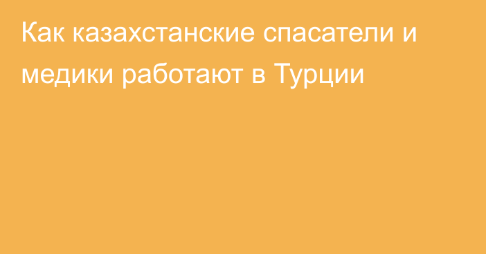 Как казахстанские спасатели и медики работают в Турции