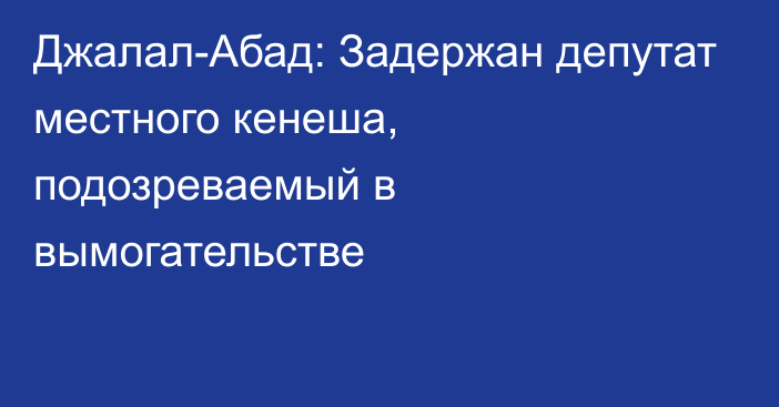 Джалал-Абад: Задержан депутат местного кенеша, подозреваемый в вымогательстве