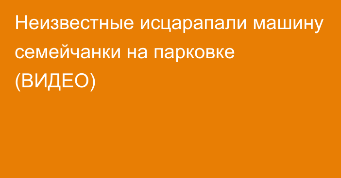 Неизвестные исцарапали машину семейчанки на парковке (ВИДЕО)