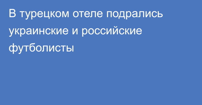 В турецком отеле подрались украинские и российские футболисты