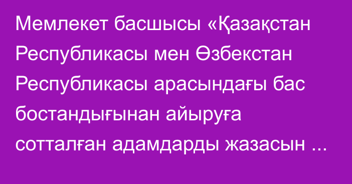 Мемлекет басшысы «Қазақстан Республикасы мен Өзбекстан Республикасы арасындағы бас бостандығынан айыруға сотталған адамдарды жазасын одан әpi өтеу үшін беру туралы шартты ратификациялау туралы» Қазақстан Республикасының Заңына қол қойды