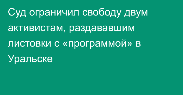 Суд ограничил свободу двум активистам, раздававшим листовки с «программой» в Уральске