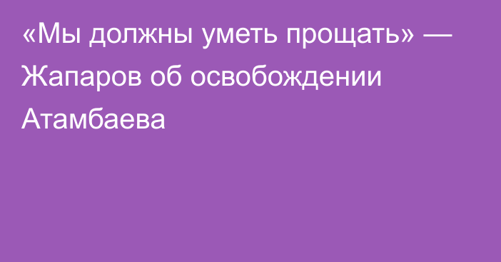 «Мы должны уметь прощать» — Жапаров об освобождении Атамбаева