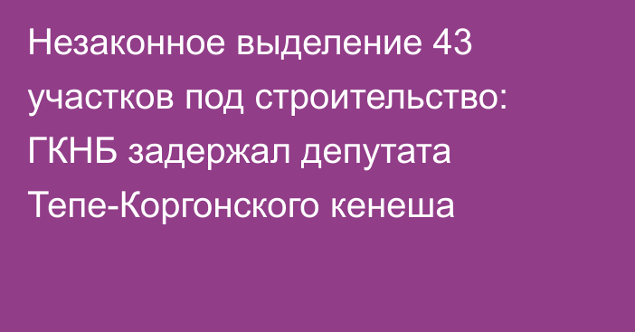 Незаконное выделение 43 участков под строительство: ГКНБ задержал депутата Тепе-Коргонского кенеша