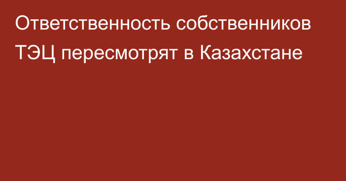 Ответственность собственников ТЭЦ пересмотрят в Казахстане