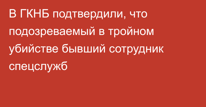 В ГКНБ подтвердили, что подозреваемый в тройном убийстве бывший сотрудник спецслужб