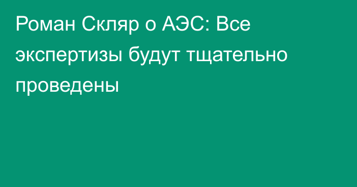 Роман Скляр о АЭС: Все экспертизы будут тщательно проведены