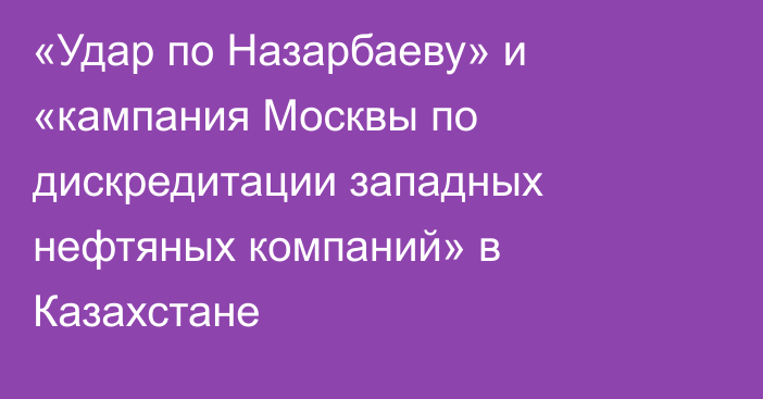 «Удар по Назарбаеву» и «кампания Москвы по дискредитации западных нефтяных компаний» в Казахстане