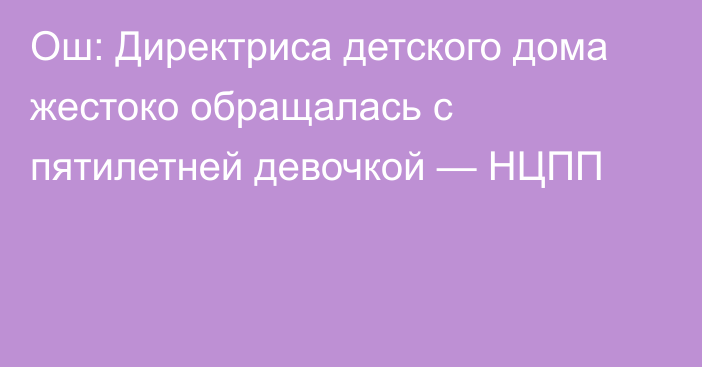 Ош: Директриса детского дома жестоко обращалась с пятилетней девочкой — НЦПП