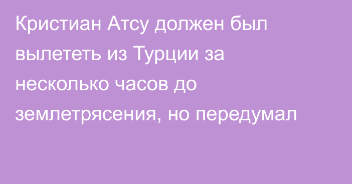 Кристиан Атсу должен был вылететь из Турции за несколько часов до землетрясения, но передумал