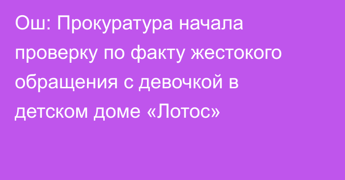 Ош: Прокуратура начала проверку по факту жестокого обращения с девочкой в детском доме «Лотос»