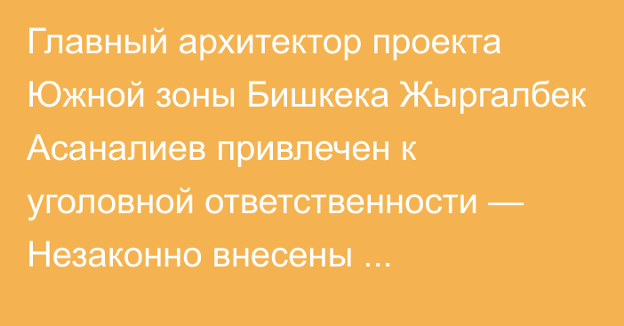 Главный архитектор проекта Южной зоны Бишкека Жыргалбек Асаналиев привлечен к уголовной ответственности — Незаконно внесены корректировки в проект застройки микрорайонов