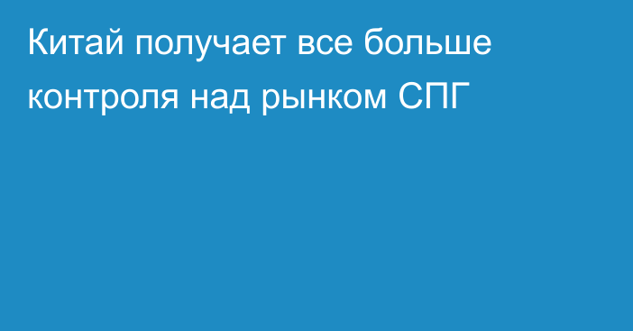 Китай получает все больше контроля над рынком СПГ