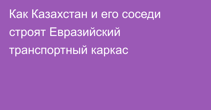 Как Казахстан и его соседи строят Евразийский транспортный каркас