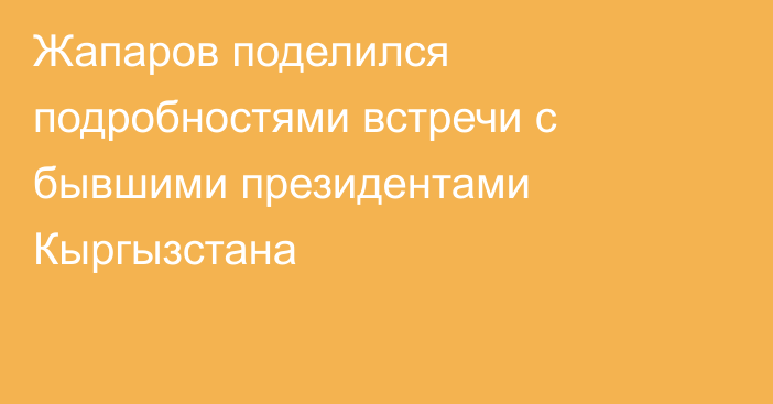 Жапаров поделился подробностями встречи с бывшими президентами Кыргызстана