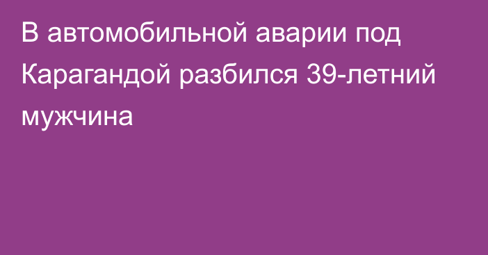 В автомобильной аварии под Карагандой разбился 39-летний мужчина