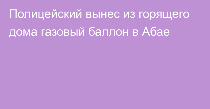 Полицейский вынес из горящего дома газовый баллон в Абае