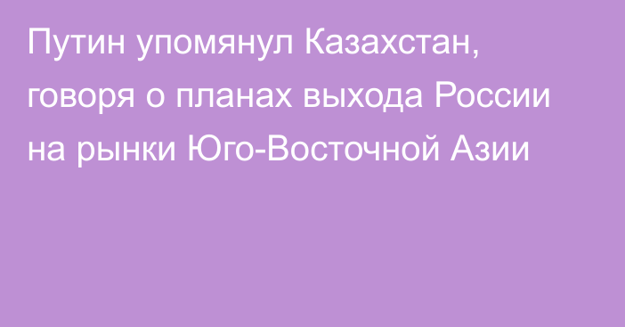 Путин упомянул Казахстан, говоря о планах выхода России на рынки Юго-Восточной Азии