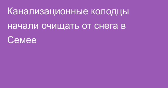 Канализационные колодцы начали очищать от снега в Семее