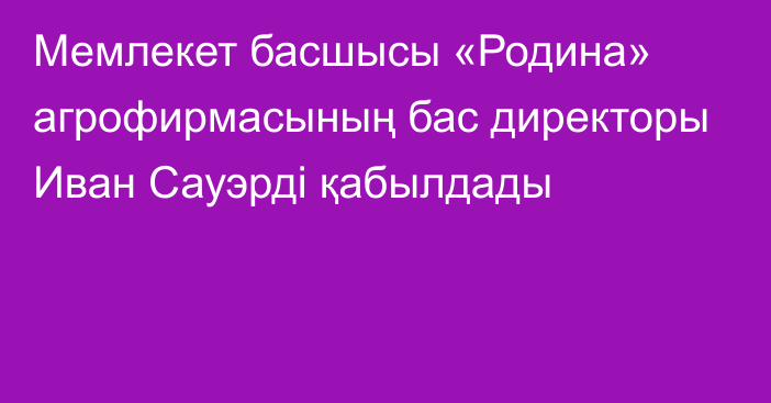 Мемлекет басшысы «Родина» агрофирмасының бас директоры Иван Сауэрді қабылдады