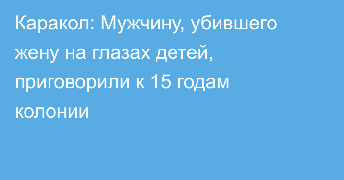 Каракол: Мужчину, убившего жену на глазах детей, приговорили к 15 годам колонии