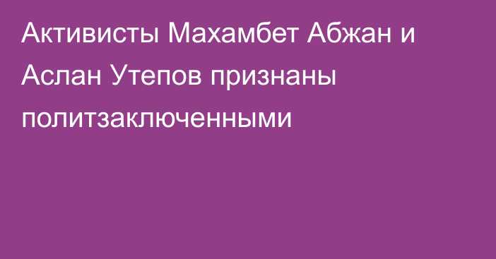 Активисты Махамбет Абжан и Аслан Утепов признаны политзаключенными