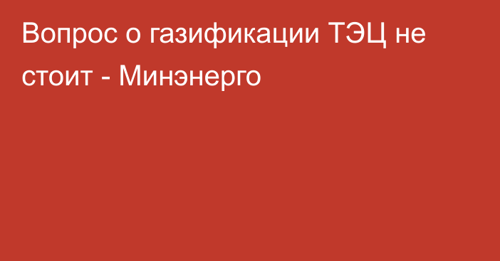 Вопрос о газификации ТЭЦ не стоит - Минэнерго