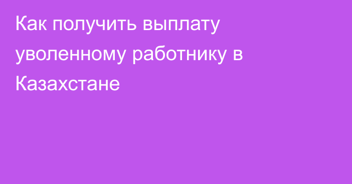 Как получить выплату уволенному работнику в Казахстане