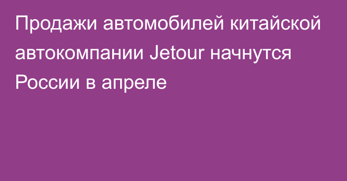 Продажи автомобилей китайской автокомпании Jetour начнутся России в апреле