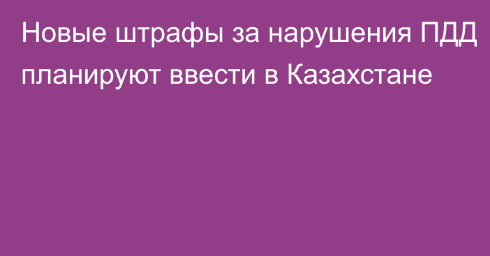 Новые штрафы за нарушения ПДД планируют ввести в Казахстане