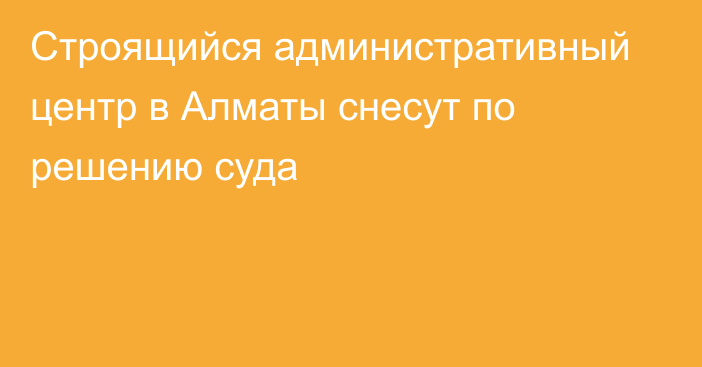 Строящийся административный центр в Алматы снесут по решению суда