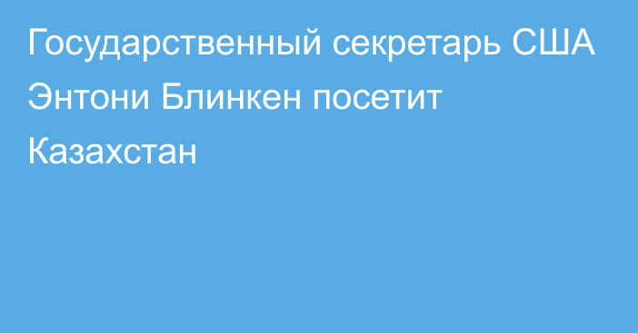 Государственный секретарь США Энтони Блинкен посетит Казахстан