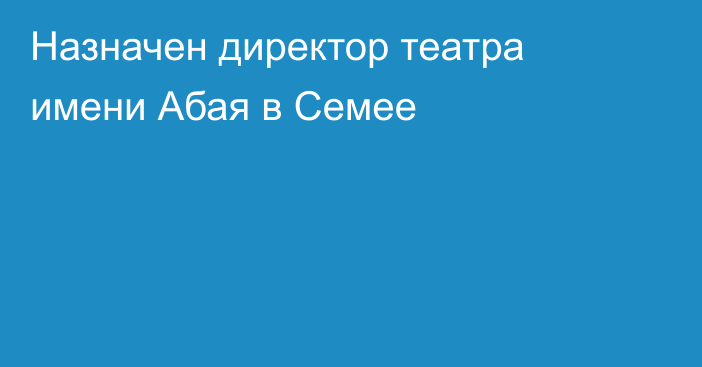 Назначен директор театра имени Абая в Семее