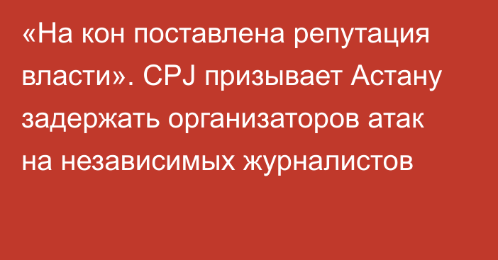 «На кон поставлена репутация власти». CPJ призывает Астану задержать организаторов атак на независимых журналистов