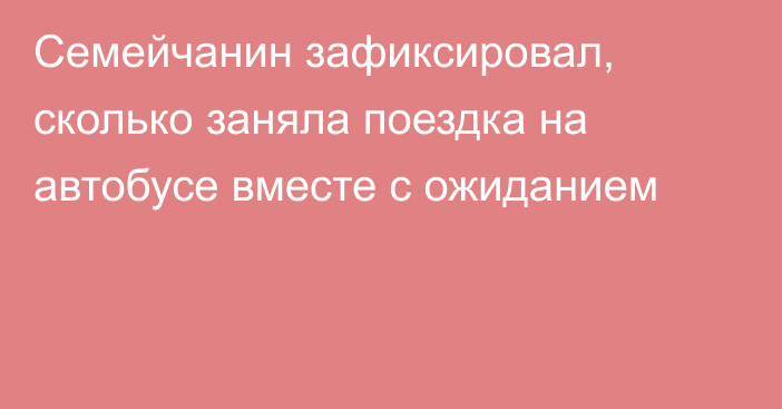 Семейчанин зафиксировал, сколько заняла поездка на автобусе вместе с ожиданием