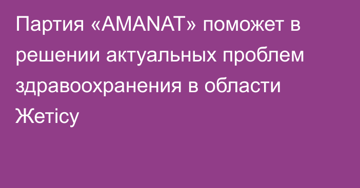 Партия «AMANAT» поможет в решении актуальных проблем здравоохранения в области Жетісу