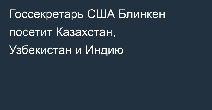 Госсекретарь США Блинкен посетит Казахстан, Узбекистан и Индию