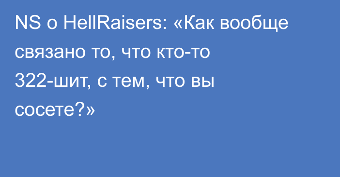 NS о HellRaisers: «Как вообще связано то, что кто-то 322-шит, с тем, что вы сосете?»