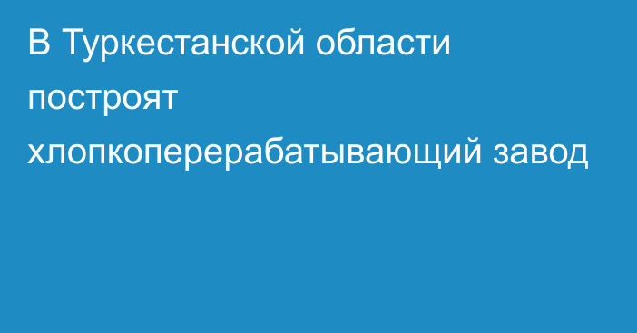 В Туркестанской области построят хлопкоперерабатывающий завод