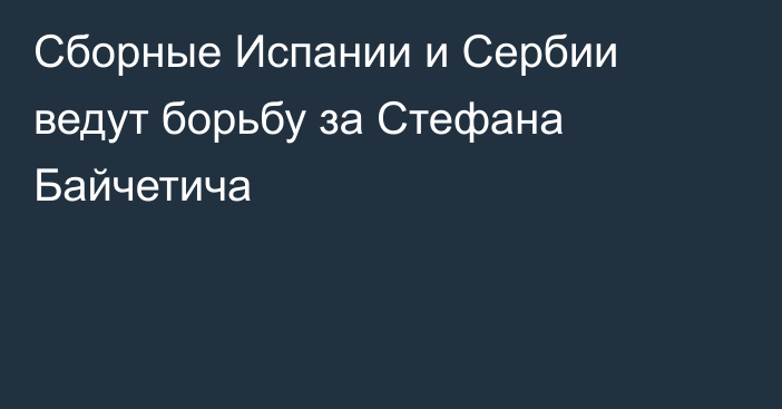 Сборные Испании и Сербии ведут борьбу за Стефана Байчетича