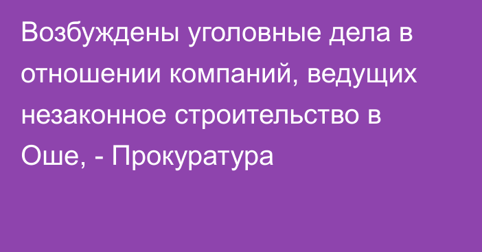 Возбуждены уголовные дела в отношении компаний, ведущих незаконное строительство в Оше, - Прокуратура