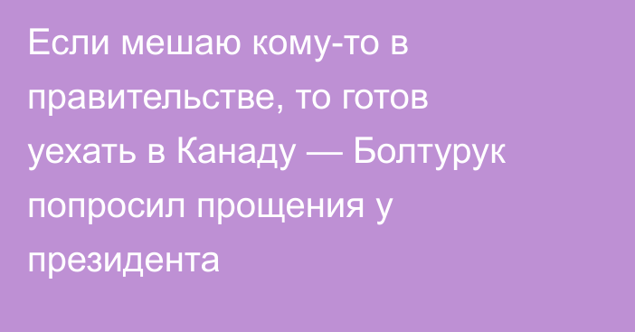 Если мешаю кому-то в правительстве, то готов уехать в Канаду — Болтурук попросил прощения у президента