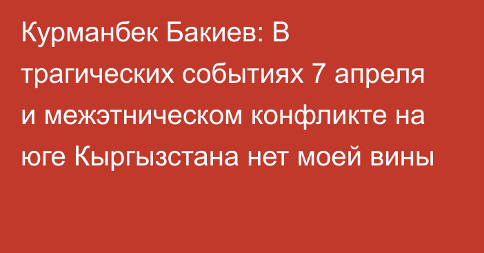 Курманбек Бакиев: В трагических событиях 7 апреля и межэтническом конфликте на юге Кыргызстана нет моей вины