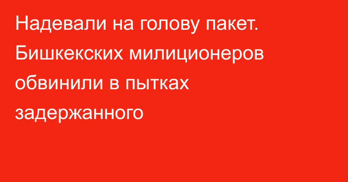 Надевали на голову пакет. Бишкекских милиционеров обвинили в пытках задержанного