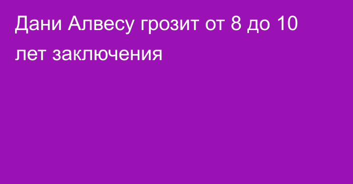 Дани Алвесу грозит от 8 до 10 лет заключения