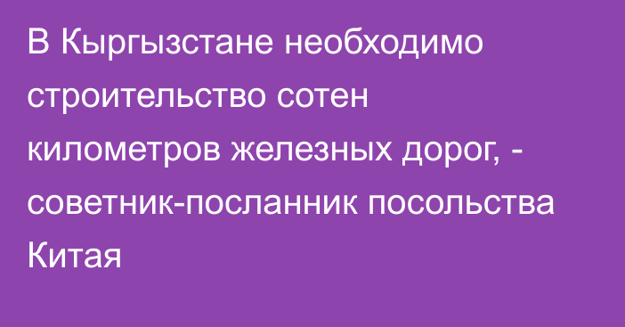 В Кыргызстане необходимо строительство сотен километров железных дорог, - советник-посланник посольства Китая