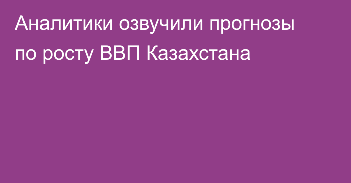 Аналитики озвучили прогнозы по росту ВВП Казахстана