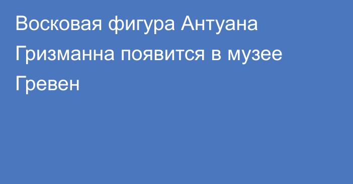 Восковая фигура Антуана Гризманна появится в музее Гревен